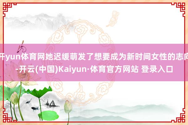 开yun体育网她迟缓萌发了想要成为新时间女性的志向-开云(中国)Kaiyun·体育官方网站 登录入口