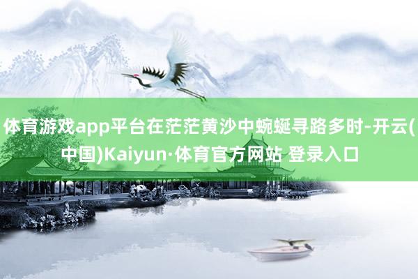 体育游戏app平台在茫茫黄沙中蜿蜒寻路多时-开云(中国)Kaiyun·体育官方网站 登录入口