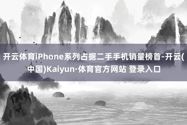 开云体育iPhone系列占据二手手机销量榜首-开云(中国)Kaiyun·体育官方网站 登录入口