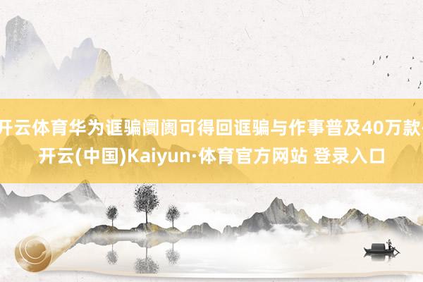 开云体育华为诓骗阛阓可得回诓骗与作事普及40万款-开云(中国)Kaiyun·体育官方网站 登录入口