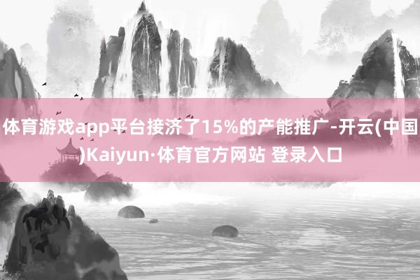 体育游戏app平台接济了15%的产能推广-开云(中国)Kaiyun·体育官方网站 登录入口