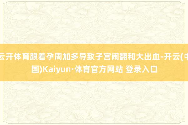 云开体育跟着孕周加多导致子宫闹翻和大出血-开云(中国)Kaiyun·体育官方网站 登录入口