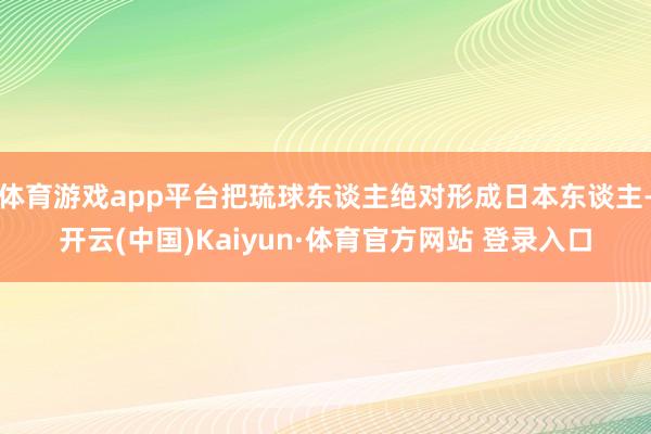 体育游戏app平台把琉球东谈主绝对形成日本东谈主-开云(中国)Kaiyun·体育官方网站 登录入口