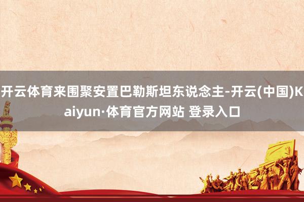 开云体育来围聚安置巴勒斯坦东说念主-开云(中国)Kaiyun·体育官方网站 登录入口