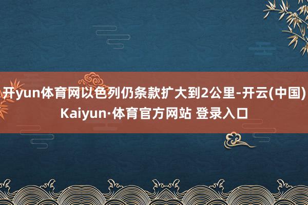 开yun体育网以色列仍条款扩大到2公里-开云(中国)Kaiyun·体育官方网站 登录入口