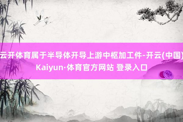 云开体育属于半导体开导上游中枢加工件-开云(中国)Kaiyun·体育官方网站 登录入口