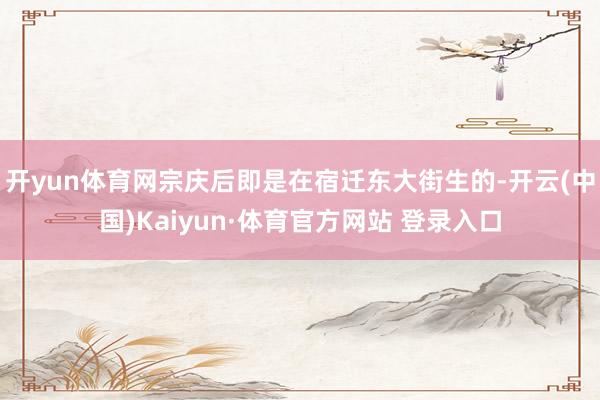 开yun体育网宗庆后即是在宿迁东大街生的-开云(中国)Kaiyun·体育官方网站 登录入口