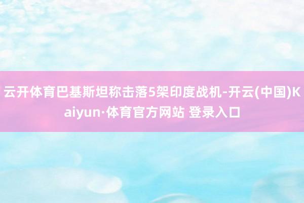云开体育巴基斯坦称击落5架印度战机-开云(中国)Kaiyun·体育官方网站 登录入口