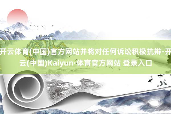 开云体育(中国)官方网站并将对任何诉讼积极抗辩-开云(中国)Kaiyun·体育官方网站 登录入口