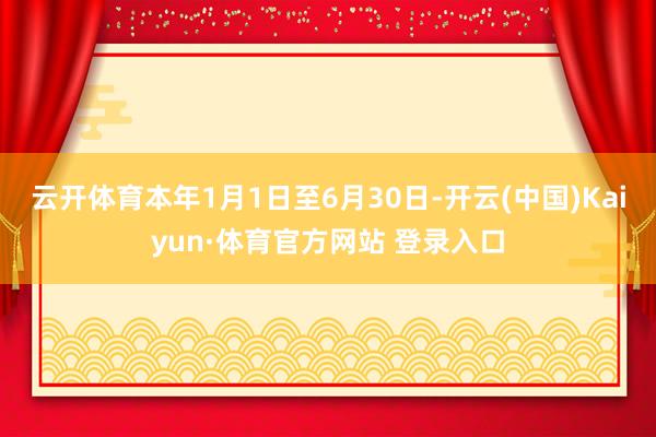 云开体育本年1月1日至6月30日-开云(中国)Kaiyun·体育官方网站 登录入口