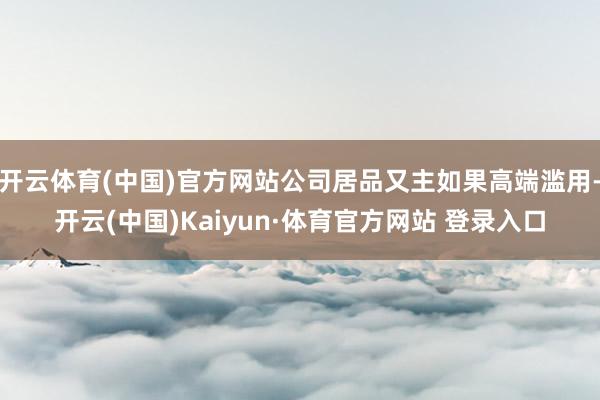 开云体育(中国)官方网站公司居品又主如果高端滥用-开云(中国)Kaiyun·体育官方网站 登录入口