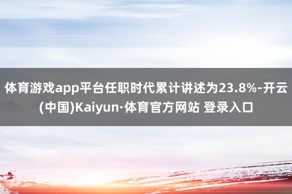 体育游戏app平台任职时代累计讲述为23.8%-开云(中国)Kaiyun·体育官方网站 登录入口