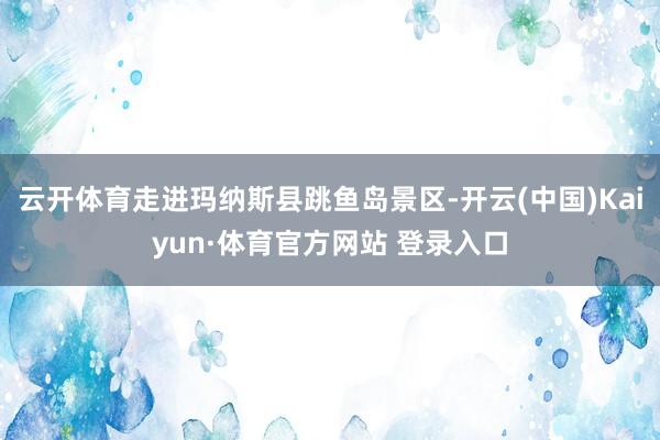 云开体育走进玛纳斯县跳鱼岛景区-开云(中国)Kaiyun·体育官方网站 登录入口