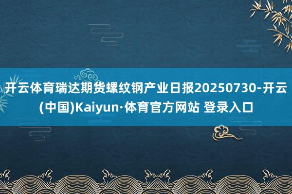 开云体育瑞达期货螺纹钢产业日报20250730-开云(中国)Kaiyun·体育官方网站 登录入口