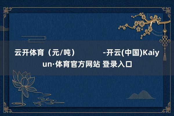 云开体育（元/吨）            -开云(中国)Kaiyun·体育官方网站 登录入口