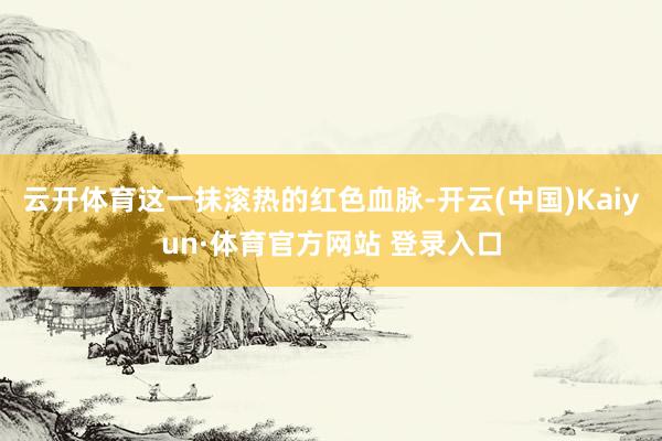 云开体育这一抹滚热的红色血脉-开云(中国)Kaiyun·体育官方网站 登录入口