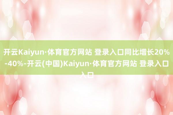 开云Kaiyun·体育官方网站 登录入口同比增长20%-40%-开云(中国)Kaiyun·体育官方网站 登录入口