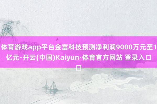 体育游戏app平台金富科技预测净利润9000万元至1亿元-开云(中国)Kaiyun·体育官方网站 登录入口