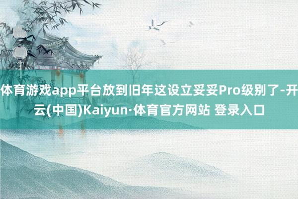 体育游戏app平台放到旧年这设立妥妥Pro级别了-开云(中国)Kaiyun·体育官方网站 登录入口