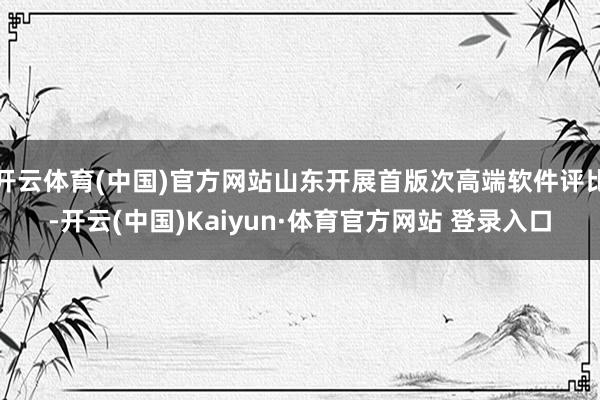 开云体育(中国)官方网站山东开展首版次高端软件评比-开云(中国)Kaiyun·体育官方网站 登录入口