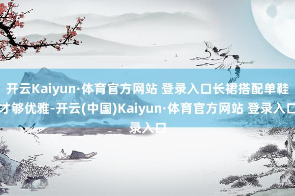 开云Kaiyun·体育官方网站 登录入口长裙搭配单鞋才够优雅-开云(中国)Kaiyun·体育官方网站 登录入口