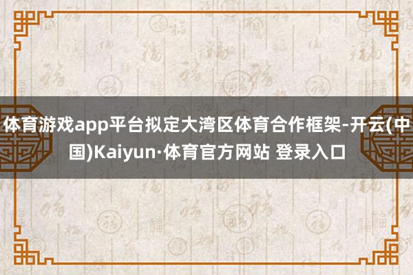 体育游戏app平台拟定大湾区体育合作框架-开云(中国)Kaiyun·体育官方网站 登录入口