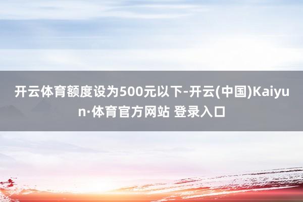 开云体育额度设为500元以下-开云(中国)Kaiyun·体育官方网站 登录入口