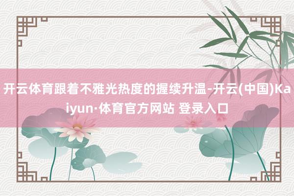 开云体育跟着不雅光热度的握续升温-开云(中国)Kaiyun·体育官方网站 登录入口