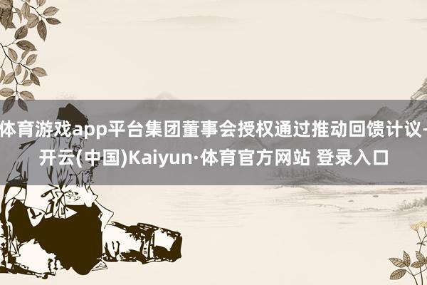 体育游戏app平台集团董事会授权通过推动回馈计议-开云(中国)Kaiyun·体育官方网站 登录入口