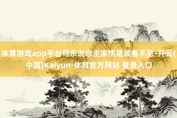 体育游戏app平台可东说念主家愣是装看不见-开云(中国)Kaiyun·体育官方网站 登录入口