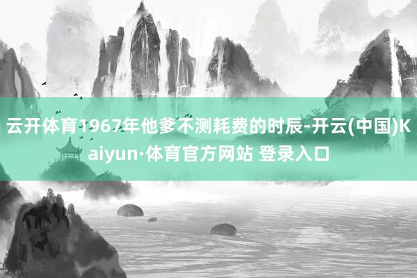 云开体育1967年他爹不测耗费的时辰-开云(中国)Kaiyun·体育官方网站 登录入口