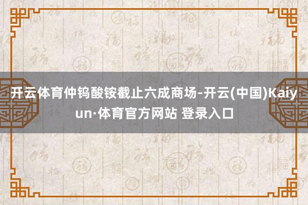开云体育仲钨酸铵截止六成商场-开云(中国)Kaiyun·体育官方网站 登录入口