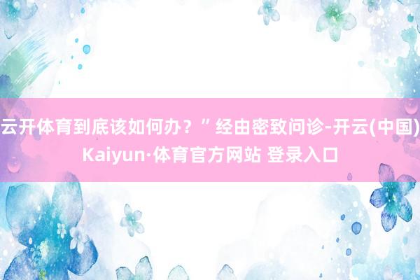 云开体育到底该如何办？”经由密致问诊-开云(中国)Kaiyun·体育官方网站 登录入口