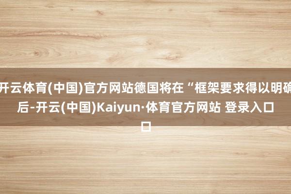 开云体育(中国)官方网站德国将在“框架要求得以明确后-开云(中国)Kaiyun·体育官方网站 登录入口