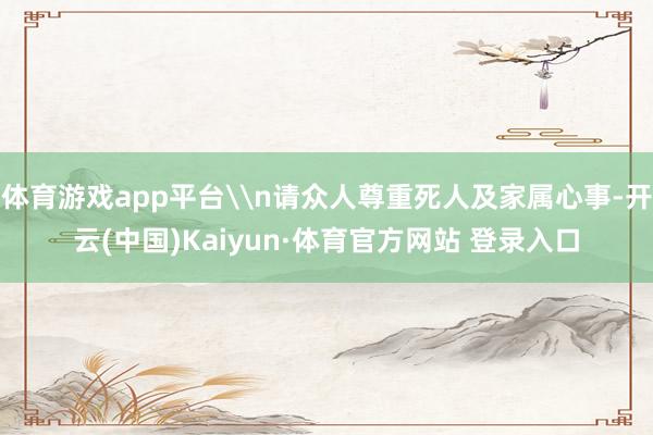 体育游戏app平台\n请众人尊重死人及家属心事-开云(中国)Kaiyun·体育官方网站 登录入口