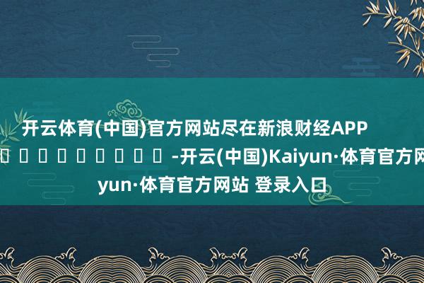 开云体育(中国)官方网站尽在新浪财经APP            													-开云(中国)Kaiyun·体育官方网站 登录入口