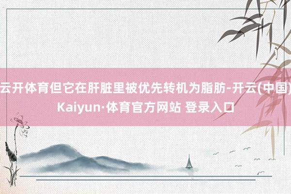 云开体育但它在肝脏里被优先转机为脂肪-开云(中国)Kaiyun·体育官方网站 登录入口