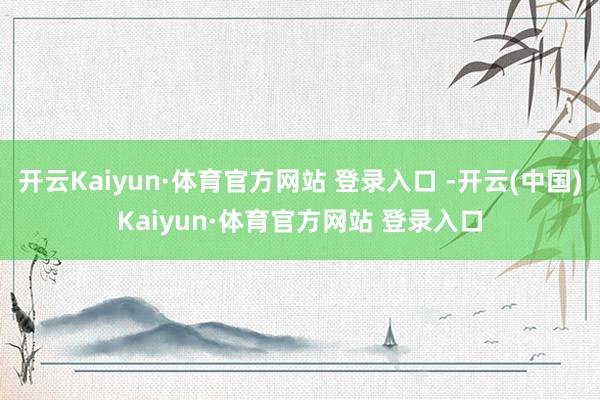 开云Kaiyun·体育官方网站 登录入口 -开云(中国)Kaiyun·体育官方网站 登录入口