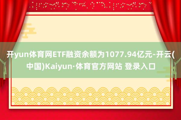开yun体育网ETF融资余额为1077.94亿元-开云(中国)Kaiyun·体育官方网站 登录入口