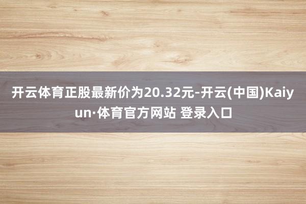 开云体育正股最新价为20.32元-开云(中国)Kaiyun·体育官方网站 登录入口