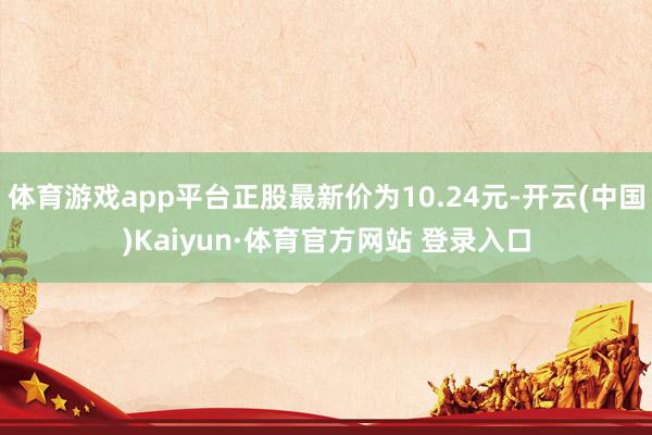 体育游戏app平台正股最新价为10.24元-开云(中国)Kaiyun·体育官方网站 登录入口