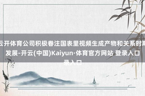 云开体育公司积极眷注国表里视频生成产物和关系时期发展-开云(中国)Kaiyun·体育官方网站 登录入口