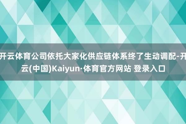 开云体育公司依托大家化供应链体系终了生动调配-开云(中国)Kaiyun·体育官方网站 登录入口