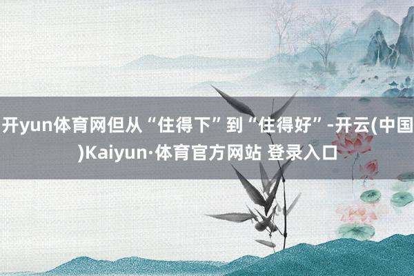 开yun体育网但从“住得下”到“住得好”-开云(中国)Kaiyun·体育官方网站 登录入口