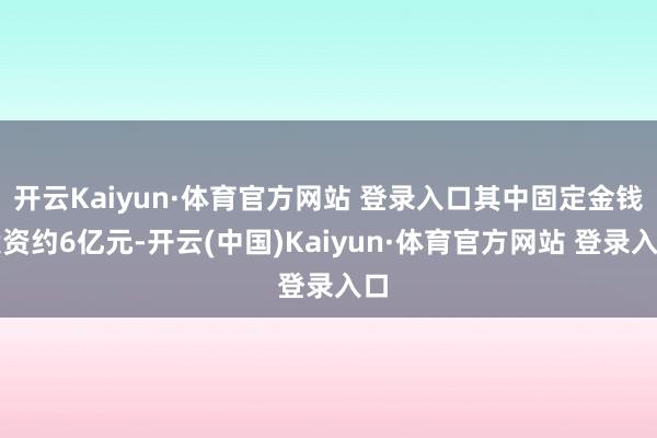 开云Kaiyun·体育官方网站 登录入口其中固定金钱投资约6亿元-开云(中国)Kaiyun·体育官方网站 登录入口