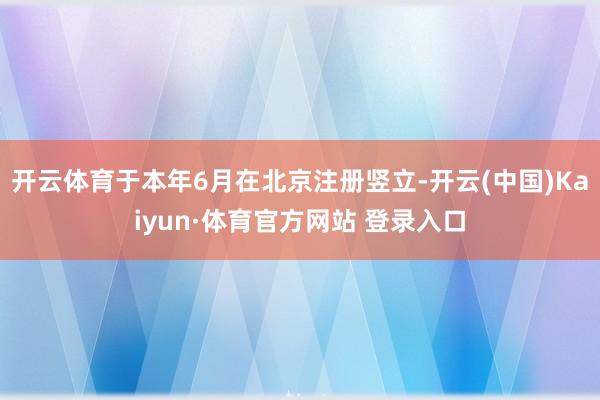开云体育于本年6月在北京注册竖立-开云(中国)Kaiyun·体育官方网站 登录入口