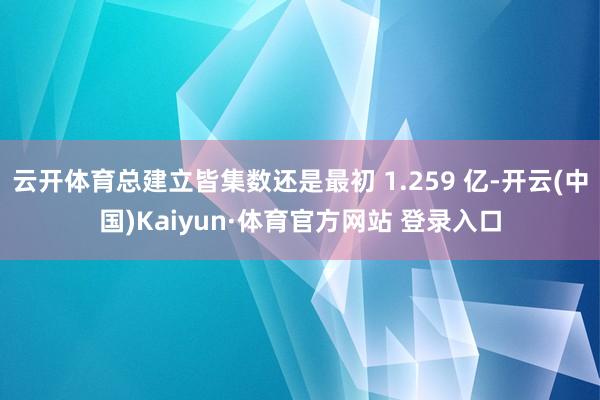 云开体育总建立皆集数还是最初 1.259 亿-开云(中国)Kaiyun·体育官方网站 登录入口