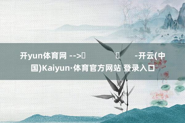 开yun体育网 -->	            	     -开云(中国)Kaiyun·体育官方网站 登录入口