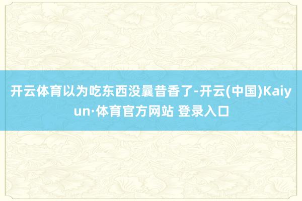 开云体育以为吃东西没曩昔香了-开云(中国)Kaiyun·体育官方网站 登录入口