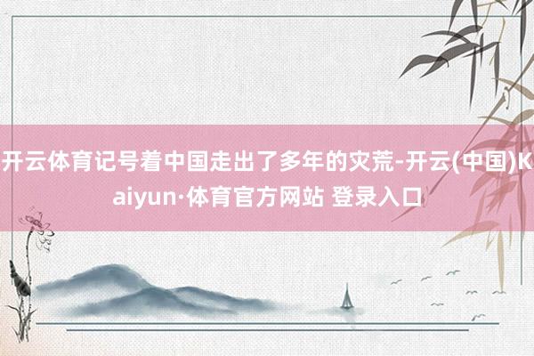 开云体育记号着中国走出了多年的灾荒-开云(中国)Kaiyun·体育官方网站 登录入口
